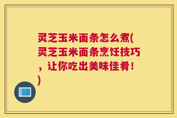 灵芝玉米面条怎么煮(灵芝玉米面条烹饪技巧，让你吃出美味佳肴！)