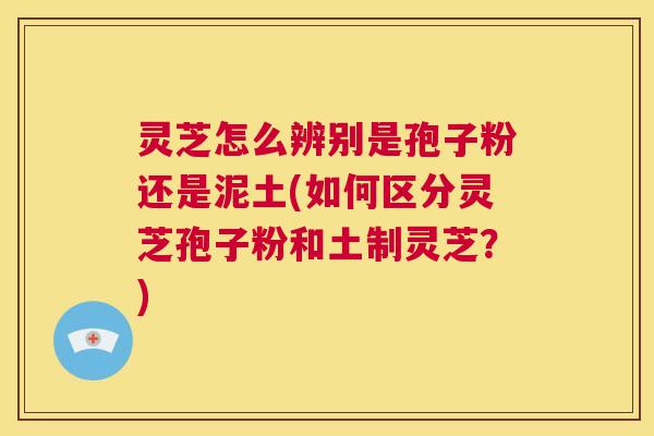 灵芝怎么辨别是孢子粉还是泥土(如何区分灵芝孢子粉和土制灵芝？)