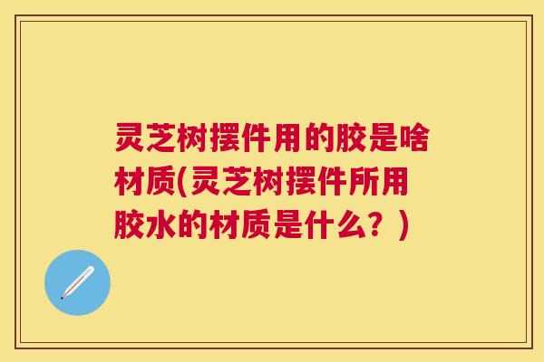 灵芝树摆件用的胶是啥材质(灵芝树摆件所用胶水的材质是什么？)