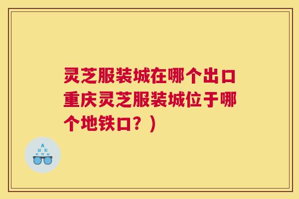 灵芝服装城在哪个出口重庆灵芝服装城位于哪个地铁口？)