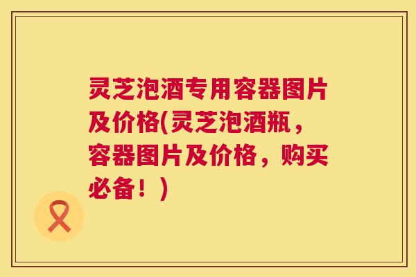 灵芝泡酒专用容器图片及价格(灵芝泡酒瓶，容器图片及价格，购买必备！)