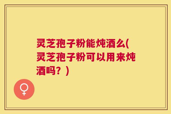 灵芝孢子粉能炖酒么(灵芝孢子粉可以用来炖酒吗？)