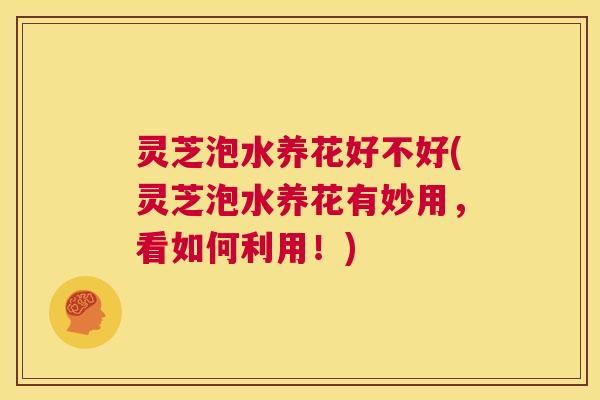 灵芝泡水养花好不好(灵芝泡水养花有妙用，看如何利用！)