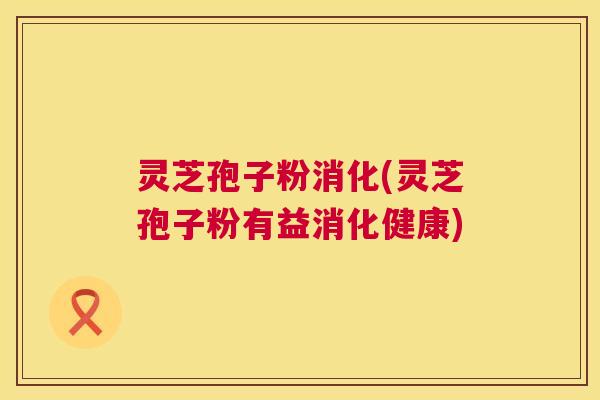 灵芝孢子粉消化(灵芝孢子粉有益消化健康)