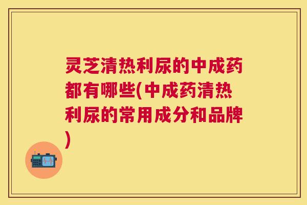 灵芝清热利尿的中成药都有哪些(中成药清热利尿的常用成分和品牌) 灵芝清热利尿的中成药都有哪些(中成药清热利尿的常用成分和品牌)