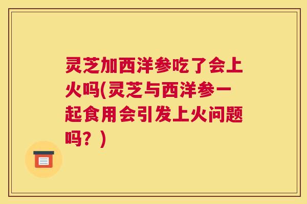 灵芝加西洋参吃了会上火吗(灵芝与西洋参一起食用会引发上火问题吗？)