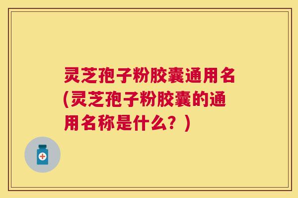 灵芝孢子粉胶囊通用名(灵芝孢子粉胶囊的通用名称是什么？)
