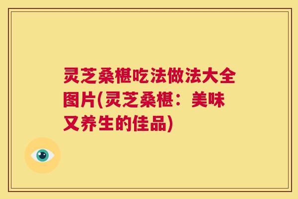 灵芝桑椹吃法做法大全图片(灵芝桑椹：美味又养生的佳品)