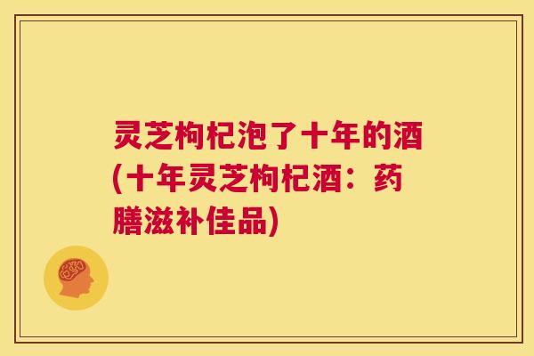 灵芝枸杞泡了十年的酒(十年灵芝枸杞酒：药膳滋补佳品)