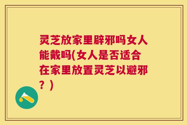灵芝放家里辟邪吗女人能戴吗(女人是否适合在家里放置灵芝以避邪？)