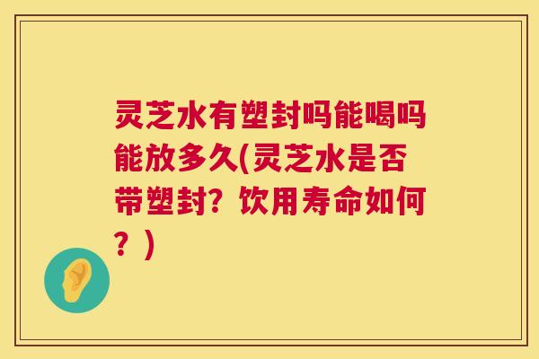 灵芝水有塑封吗能喝吗能放多久(灵芝水是否带塑封？饮用寿命如何？)