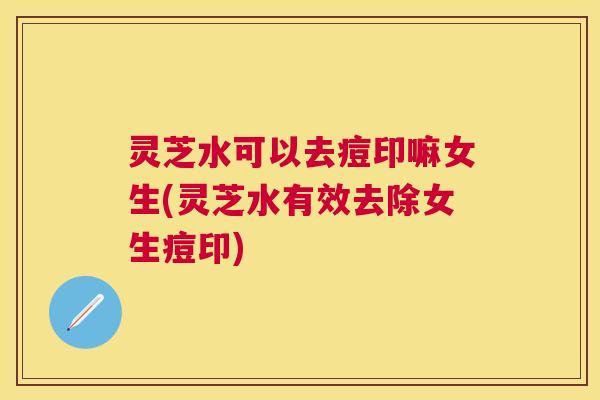 灵芝水可以去痘印嘛女生(灵芝水有效去除女生痘印)
