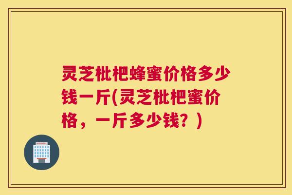 灵芝枇杷蜂蜜价格多少钱一斤(灵芝枇杷蜜价格，一斤多少钱？)