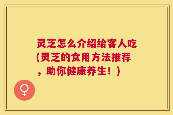 灵芝怎么介绍给客人吃(灵芝的食用方法推荐,助你健康养生!) 灵芝怎么介绍给客人吃(灵芝的食用方法推荐,助你健康养生!)