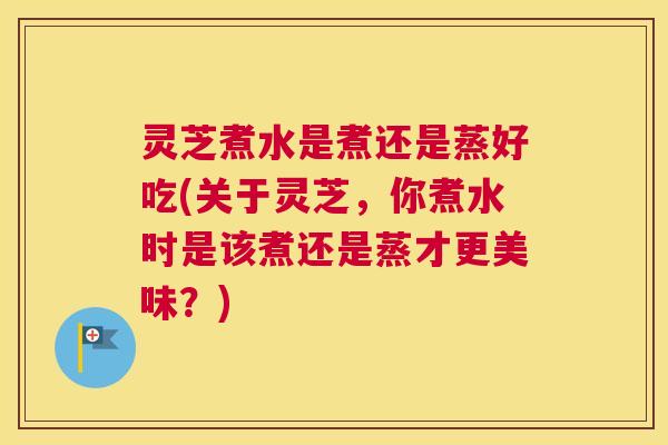 灵芝煮水是煮还是蒸好吃(关于灵芝，你煮水时是该煮还是蒸才更美味？)