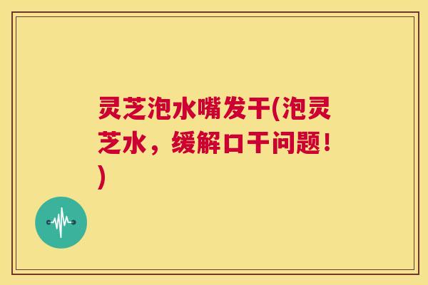 灵芝泡水嘴发干(泡灵芝水，缓解口干问题！)