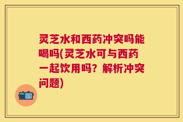 灵芝水和西药冲突吗能喝吗(灵芝水可与西药一起饮用吗？解析冲突问题)