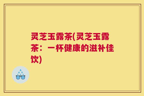 灵芝玉露茶(灵芝玉露茶：一杯健康的滋补佳饮)