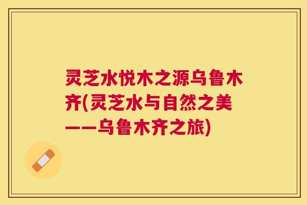 灵芝水悦木之源乌鲁木齐(灵芝水与自然之美——乌鲁木齐之旅) 灵芝水悦木之源乌鲁木齐(灵芝水与自然之美——乌鲁木齐之旅)