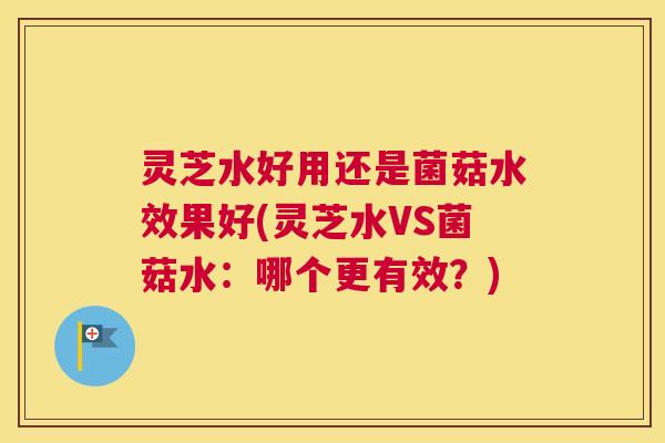 灵芝水好用还是菌菇水效果好(灵芝水VS菌菇水：哪个更有效？)