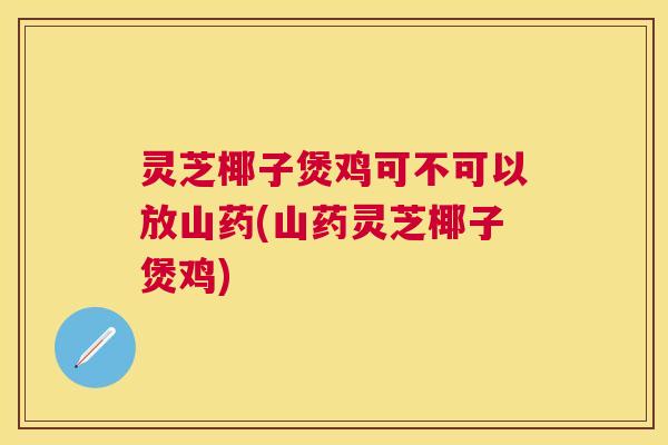 灵芝椰子煲鸡可不可以放山药(山药灵芝椰子煲鸡)