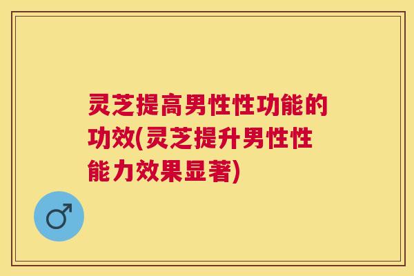 灵芝提高男性性功能的功效(灵芝提升男性性能力效果显著)