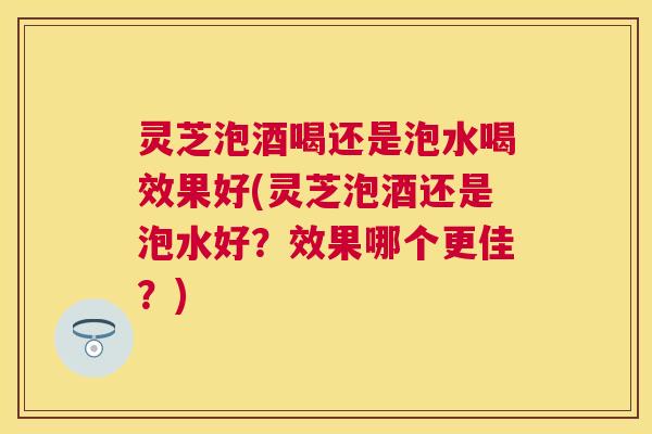 灵芝泡酒喝还是泡水喝效果好(灵芝泡酒还是泡水好？效果哪个更佳？)