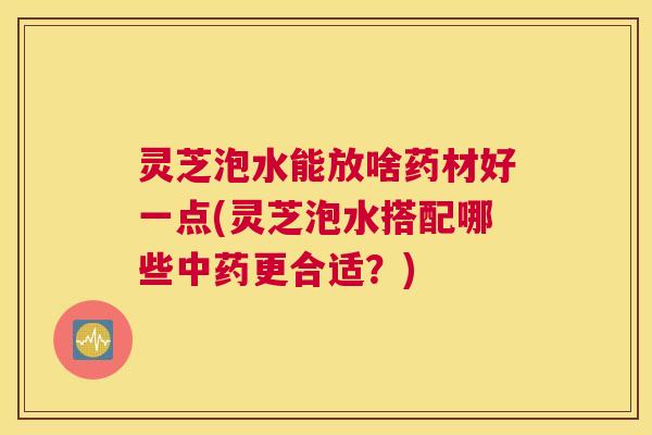 灵芝泡水能放啥药材好一点(灵芝泡水搭配哪些更合适？)