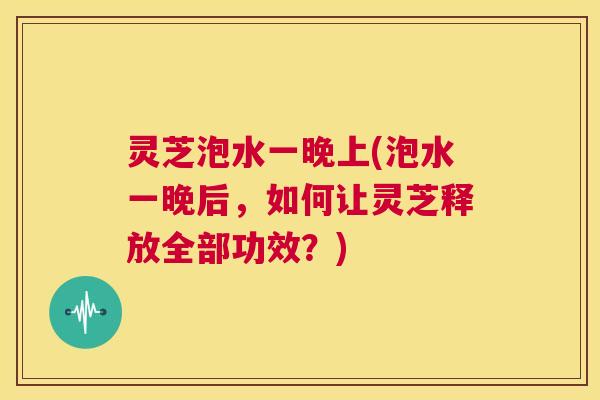灵芝泡水一晚上(泡水一晚后，如何让灵芝释放全部功效？)