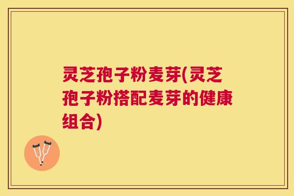 灵芝孢子粉麦芽(灵芝孢子粉搭配麦芽的健康组合)