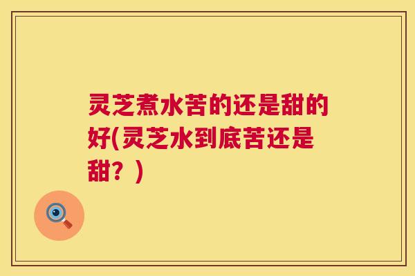 灵芝煮水苦的还是甜的好(灵芝水到底苦还是甜？)