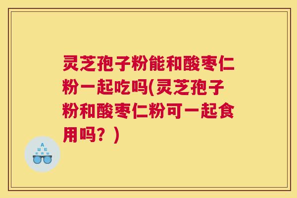 灵芝孢子粉能和酸枣仁粉一起吃吗(灵芝孢子粉和酸枣仁粉可一起食用吗？)