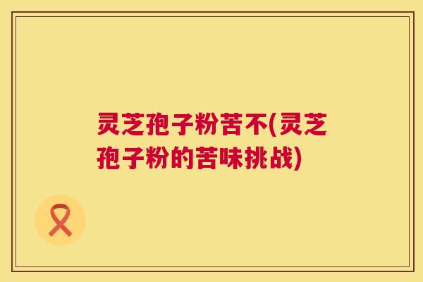 灵芝孢子粉苦不(灵芝孢子粉的苦味挑战)
