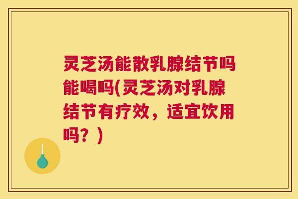 灵芝汤能散乳腺结节吗能喝吗(灵芝汤对乳腺结节有疗效，适宜饮用吗？)