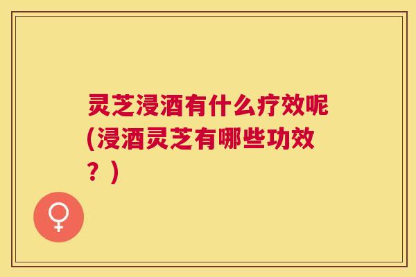 灵芝浸酒有什么疗效呢(浸酒灵芝有哪些功效？)