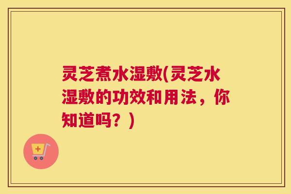 灵芝煮水湿敷(灵芝水湿敷的功效和用法，你知道吗？)