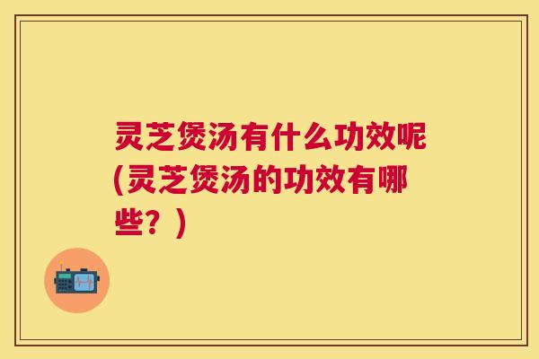 灵芝煲汤有什么功效呢(灵芝煲汤的功效有哪些？)