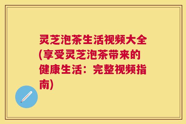 灵芝泡茶生活视频大全(享受灵芝泡茶带来的健康生活：完整视频指南)
