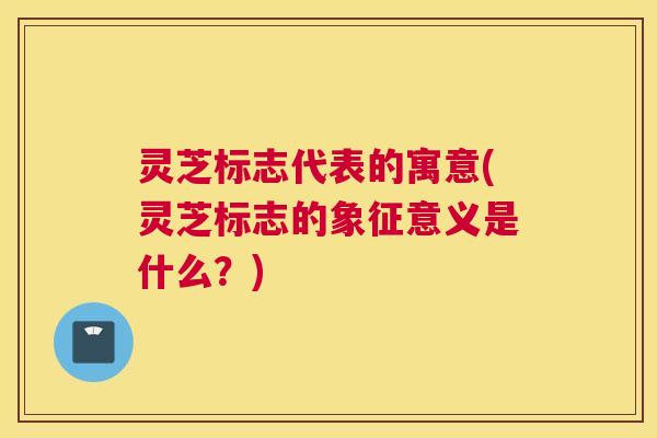 灵芝标志代表的寓意(灵芝标志的象征意义是什么？)