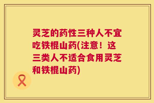 灵芝的药性三种人不宜吃铁棍山药(注意！这三类人不适合食用灵芝和铁棍山药)