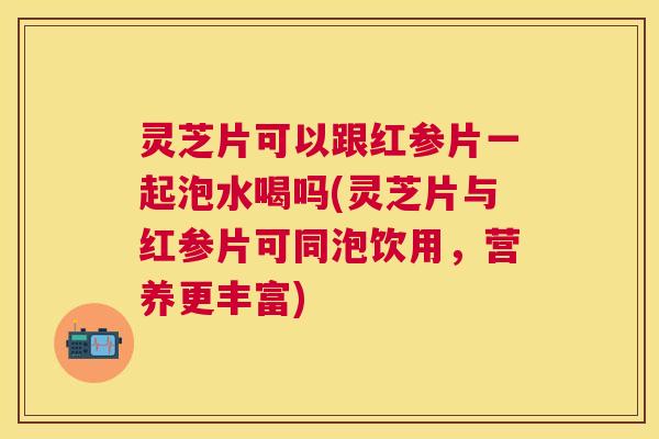 灵芝片可以跟红参片一起泡水喝吗(灵芝片与红参片可同泡饮用，营养更丰富)