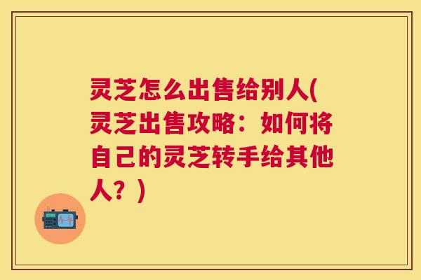 灵芝怎么出售给别人(灵芝出售攻略：如何将自己的灵芝转手给其他人？)