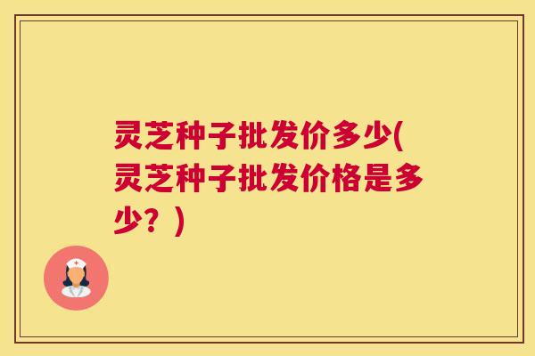 灵芝种子批发价多少(灵芝种子批发价格是多少？)