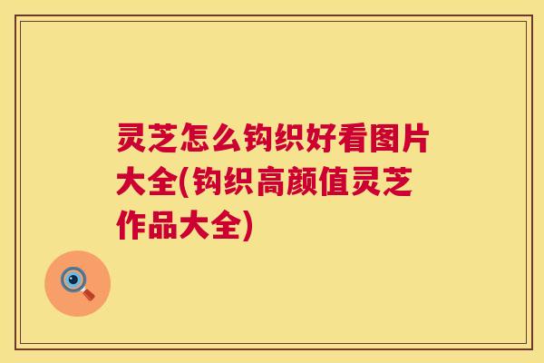灵芝怎么钩织好看图片大全(钩织高颜值灵芝作品大全)