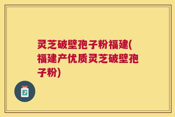 灵芝破壁孢子粉福建(福建产优质灵芝破壁孢子粉)