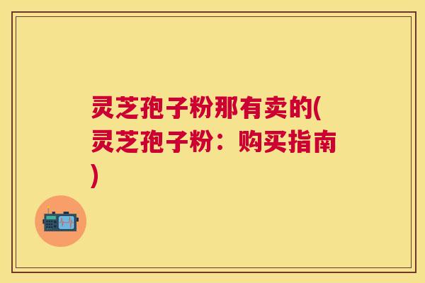 灵芝孢子粉那有卖的(灵芝孢子粉：购买指南)
