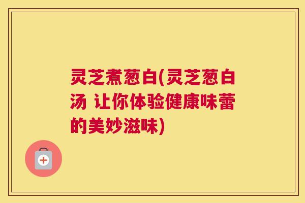 灵芝煮葱白(灵芝葱白汤 让你体验健康味蕾的美妙滋味)