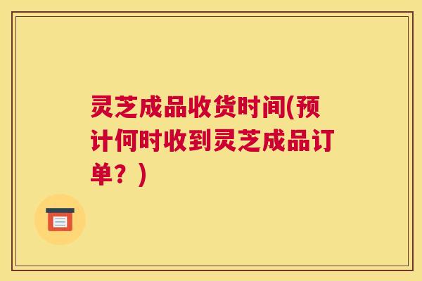 灵芝成品收货时间(预计何时收到灵芝成品订单？)