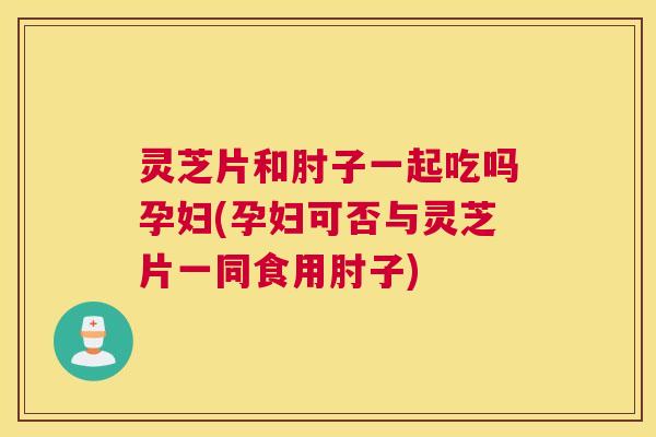 灵芝片和肘子一起吃吗孕妇(孕妇可否与灵芝片一同食用肘子)