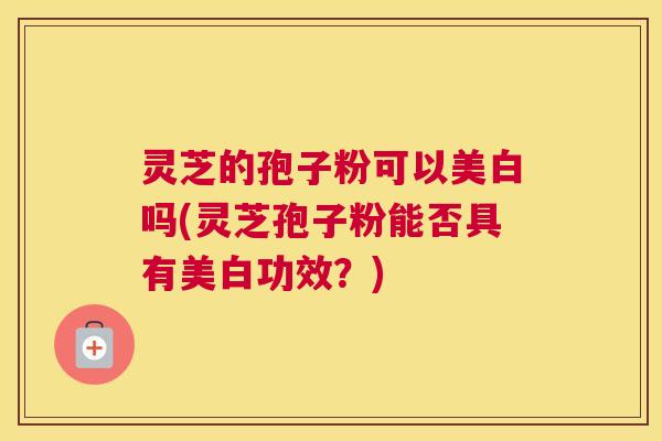 灵芝的孢子粉可以美白吗(灵芝孢子粉能否具有美白功效？)